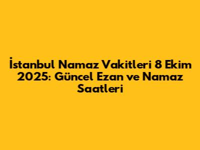 İstanbul Namaz Vakitleri 8 Ekim 2025: Güncel Ezan ve Namaz Saatleri