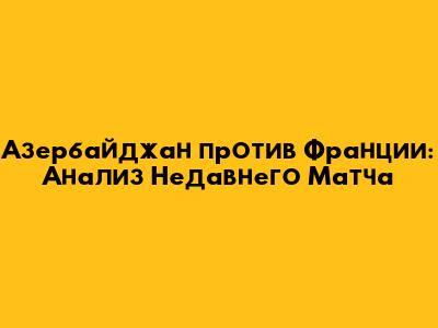 Азербайджан против Франции: Анализ Недавнего Матча