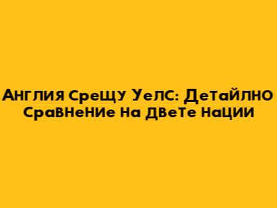 Англия срещу Уелс: Детайлно сравнение на двете нации