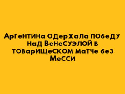 Аргентина одержала победу над Венесуэлой в товарищеском матче без Месси
