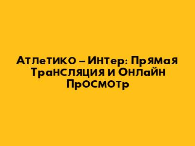 Атлетико – Интер: Прямая Трансляция и Онлайн Просмотр