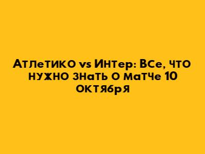 Атлетико vs Интер: Все, что нужно знать о матче 10 октября