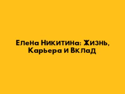 Елена Никитина: Жизнь, Карьера и Вклад