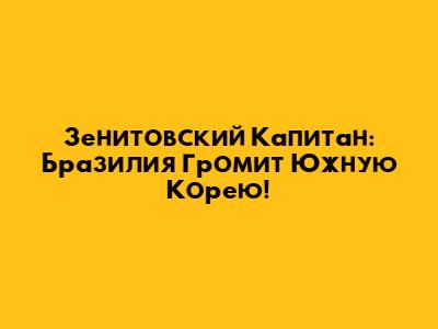 Зенитовский Капитан: Бразилия Громит Южную Корею!