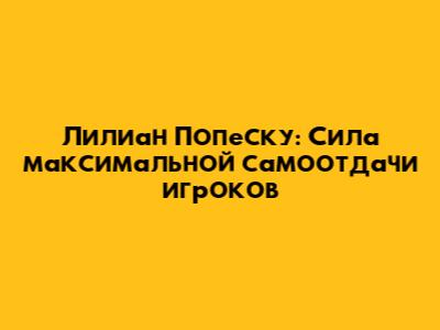 Лилиан Попеску: Сила максимальной самоотдачи игроков