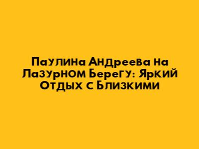 Паулина Андреева на Лазурном Берегу: Яркий Отдых с Близкими