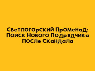 Светлогорский Променад: Поиск Нового Подрядчика После Скандала