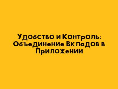 Удобство и Контроль: Объединение Вкладов в Приложении
