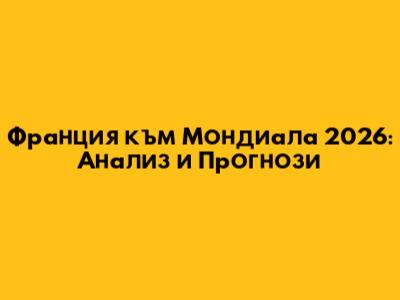 Франция към Мондиала 2026: Анализ и Прогнози