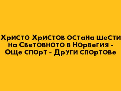 Христо Христов остана шести на Световното в Норвегия - Още спорт - Други спортове