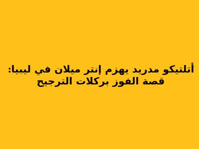 أتلتيكو مدريد يهزم إنتر ميلان في ليبيا: قصة الفوز بركلات الترجيح