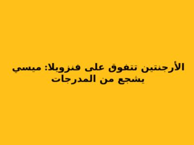 الأرجنتين تتفوق على فنزويلا: ميسي يشجع من المدرجات