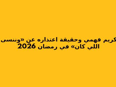 كريم فهمي وحقيقة اعتذاره عن «وننسى اللي كان» في رمضان 2026