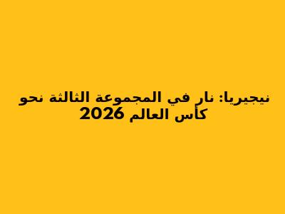 نيجيريا: نار في المجموعة الثالثة نحو كأس العالم 2026