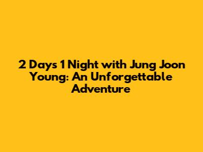 2 Days 1 Night with Jung Joon Young: An Unforgettable Adventure