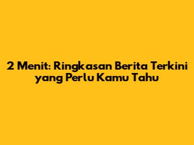 2 Menit: Ringkasan Berita Terkini yang Perlu Kamu Tahu