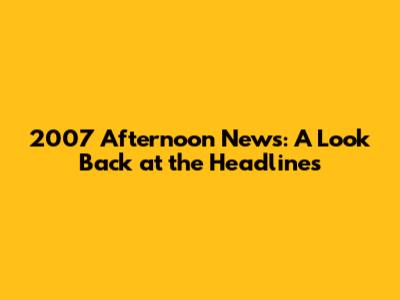 2007 Afternoon News: A Look Back at the Headlines