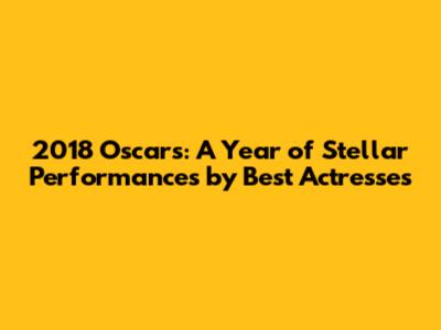 2018 Oscars: A Year of Stellar Performances by Best Actresses