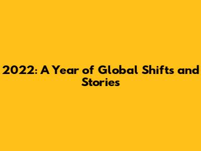 2022: A Year of Global Shifts and Stories