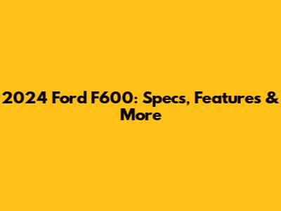 2024 Ford F600: Specs, Features & More