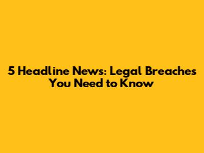 5 Headline News: Legal Breaches You Need to Know