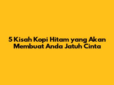 5 Kisah Kopi Hitam yang Akan Membuat Anda Jatuh Cinta