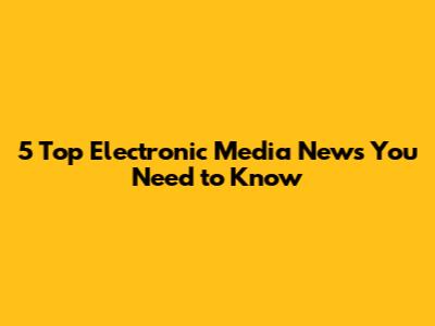 5 Top Electronic Media News You Need to Know