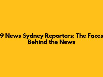 9 News Sydney Reporters: The Faces Behind the News
