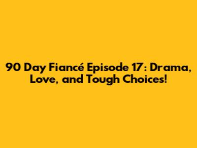 90 Day Fiancé Episode 17: Drama, Love, and Tough Choices!
