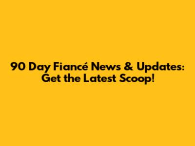 90 Day Fiancé News & Updates: Get the Latest Scoop!