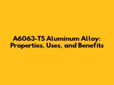 A6063-T5 Aluminum Alloy: Properties, Uses, and Benefits
