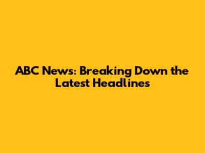 ABC News: Breaking Down the Latest Headlines