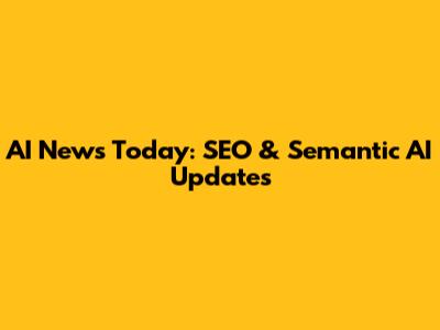 AI News Today: SEO & Semantic AI Updates
