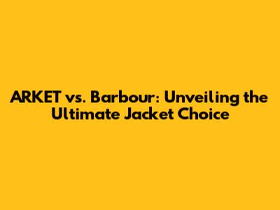 ARKET vs. Barbour: Unveiling the Ultimate Jacket Choice