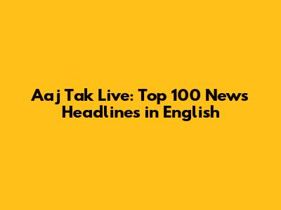 Aaj Tak Live: Top 100 News Headlines in English