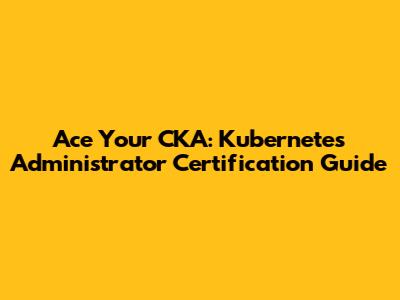 Ace Your CKA: Kubernetes Administrator Certification Guide