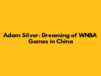 Adam Silver: Dreaming of WNBA Games in China