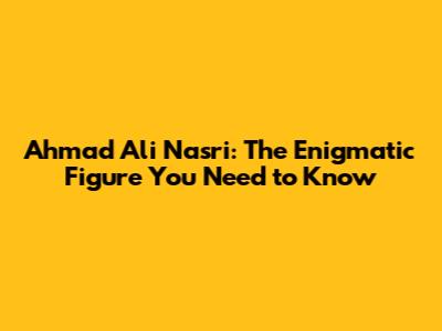 Ahmad Ali Nasri: The Enigmatic Figure You Need to Know