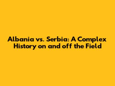 Albania vs. Serbia: A Complex History on and off the Field