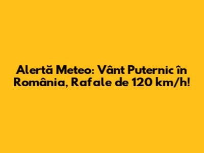Alertă Meteo: Vânt Puternic în România, Rafale de 120 km/h!