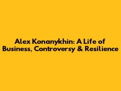 Alex Konanykhin: A Life of Business, Controversy & Resilience
