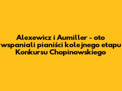 Alexewicz i Aumiller - oto wspaniali pianiści kolejnego etapu Konkursu Chopinowskiego