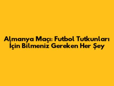 Almanya Maçı: Futbol Tutkunları İçin Bilmeniz Gereken Her Şey