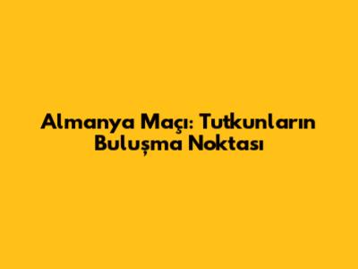 Almanya Maçı: Tutkunların Buluşma Noktası