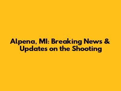 Alpena, MI: Breaking News & Updates on the Shooting