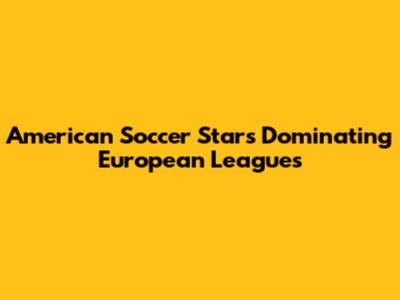 American Soccer Stars Dominating European Leagues