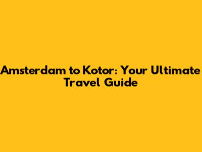Amsterdam to Kotor: Your Ultimate Travel Guide