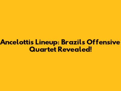 Ancelotti's Lineup: Brazil's Offensive Quartet Revealed!