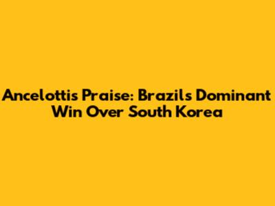 Ancelotti's Praise: Brazil's Dominant Win Over South Korea