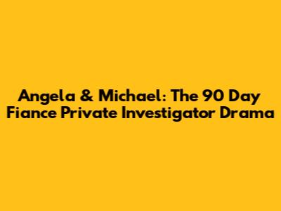 Angela & Michael: The 90 Day Fiance Private Investigator Drama